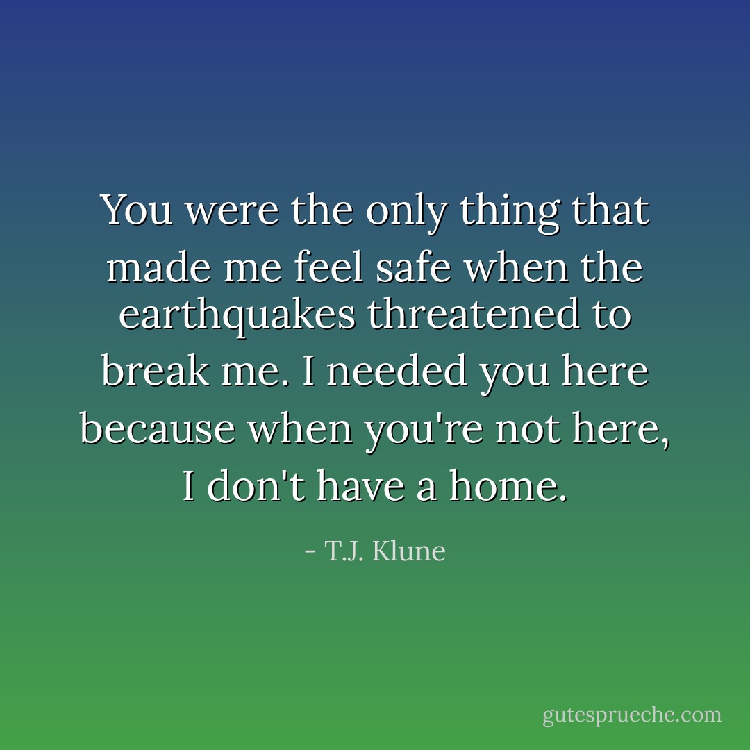 You were the only thing that made me feel safe when the earthquakes threatened to break me. I needed you here because when you're not here, I don't have a home. - T.J. Klune