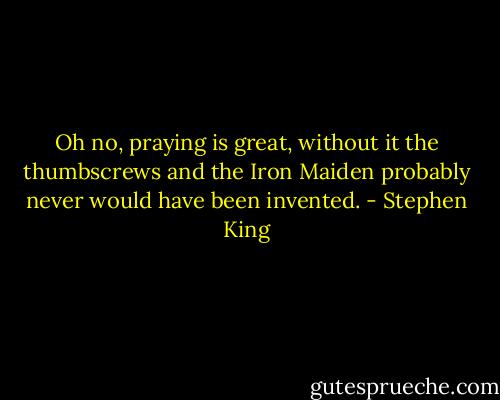 Oh no, praying is great, without it the thumbscrews and the Iron Maiden probably never would have been invented. - Stephen King