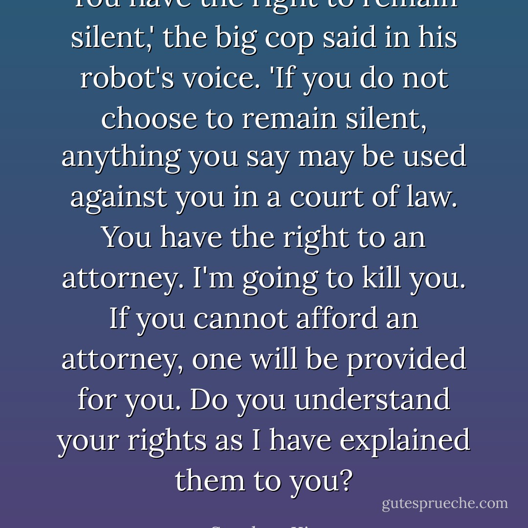 You have the right to remain silent,' the big cop said in his robot's voice. 'If you do not choose to remain silent, anything you say may be used against you in a court of law. You have the right to an attorney. I'm going to kill you. If you cannot afford an attorney, one will be provided for you. Do you understand your rights as I have explained them to you? - Stephen King
