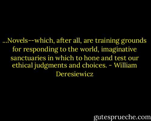 ...Novels--which, after all, are training grounds for responding to the world, imaginative sanctuaries in which to hone and test our ethical judgments and choices. - William Deresiewicz