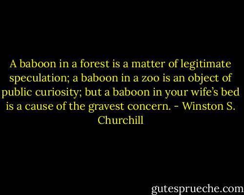A baboon in a forest is a matter of legitimate speculation; a baboon in a zoo is an object of public curiosity; but a baboon in your wife’s bed is a cause of the gravest concern. - Winston S. Churchill