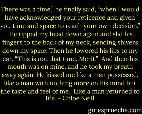 There was a time,” he finally said, “when I would have acknowledged your reticence and given you time and space to reach your own decision.” <br />He tipped my head down again and slid his fingers to the back of my neck, sending shivers down my spine. Then he lowered his lips to my ear.<br />“This is not that time, Merit.” <br />And then his mouth was on mine, and he took my breath away again. He kissed me like a man possessed, like a man with nothing more on his mind but the taste and feel of me. <br />Like a man returned to life. - Chloe Neill