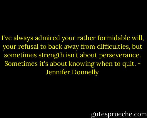 I've always admired your rather formidable will, your refusal to back away from difficulties, but sometimes strength isn't about perseverance. Sometimes it's about knowing when to quit. - Jennifer Donnelly