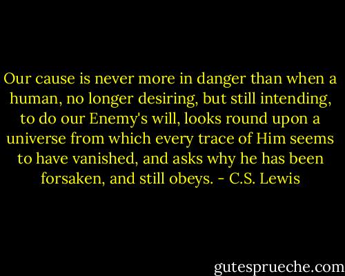 Our cause is never more in danger than when a human, no longer desiring, but still intending, to do our Enemy's will, looks round upon a universe from which every trace of Him seems to have vanished, and asks why he has been forsaken, and still obeys. - C.S. Lewis