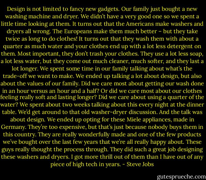Design is not limited to fancy new gadgets. Our family just bought a new washing machine and dryer. We didn’t have a very good one so we spent a little time looking at them. It turns out that the Americans make washers and dryers all wrong. The Europeans make them much better – but they take twice as long to do clothes! It turns out that they wash them with about a quarter as much water and your clothes end up with a lot less detergent on them. Most important, they don’t trash your clothes. They use a lot less soap, a lot less water, but they come out much cleaner, much softer, and they last a lot longer. We spent some time in our family talking about what’s the trade-off we want to make. We ended up talking a lot about design, but also about the values of our family. Did we care most about getting our wash done in an hour versus an hour and a half? Or did we care most about our clothes feeling really soft and lasting longer? Did we care about using a quarter of the water? We spent about two weeks talking about this every night at the dinner table. We’d get around to that old washer-dryer discussion. And the talk was about design. We ended up opting for these Miele appliances, made in Germany. They’re too expensive, but that’s just because nobody buys them in this country. They are really wonderfully made and one of the few products we’ve bought over the last few years that we’re all really happy about. These guys really thought the process through. They did such a great job designing these washers and dryers. I got more thrill out of them than I have out of any piece of high tech in years. - Steve Jobs