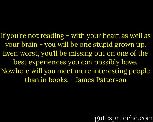 If you're not reading - with your heart as well as your brain - you will be one stupid grown up. Even worst, you'll be missing out on one of the best experiences you can possibly have. Nowhere will you meet more interesting people than in books. - James Patterson