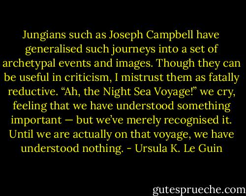 Jungians such as Joseph Campbell have generalised such journeys into a set of archetypal events and images. Though they can be useful in criticism, I mistrust them as fatally reductive. “Ah, the Night Sea Voyage!” we cry, feeling that we have understood something important — but we’ve merely recognised it. Until we are actually on that voyage, we have understood nothing. - Ursula K. Le Guin
