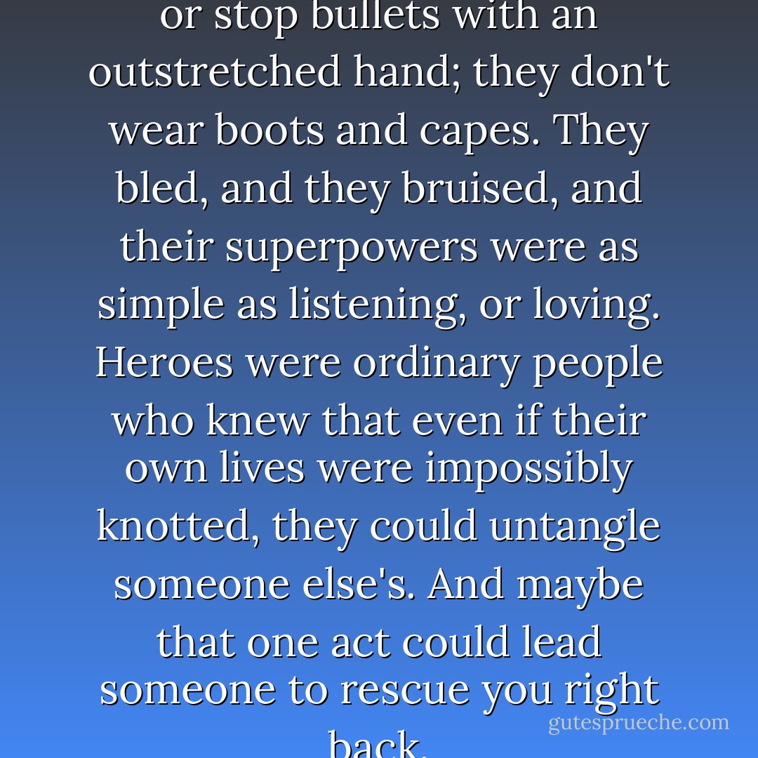 Heroes don't leap tall buildings or stop bullets with an outstretched hand; they don't wear boots and capes. They bled, and they bruised, and their superpowers were as simple as listening, or loving. Heroes were ordinary people who knew that even if their own lives were impossibly knotted, they could untangle someone else's. And maybe that one act could lead someone to rescue you right back. - Jodi Picoult
