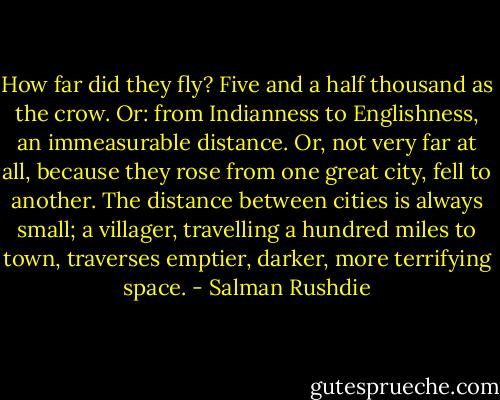 How far did they fly? Five and a half thousand as the crow. Or: from Indianness to Englishness, an immeasurable distance. Or, not<br />very far at all, because they rose from one great city, fell to another. The distance between cities is always small; a villager, travelling a<br />hundred miles to town, traverses emptier, darker, more terrifying space. - Salman Rushdie
