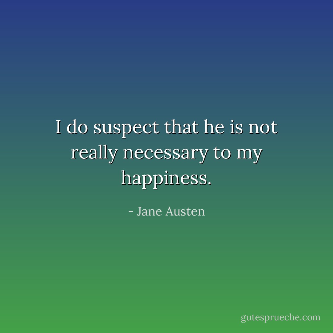 I do suspect that he is not really necessary to my happiness. - Jane Austen