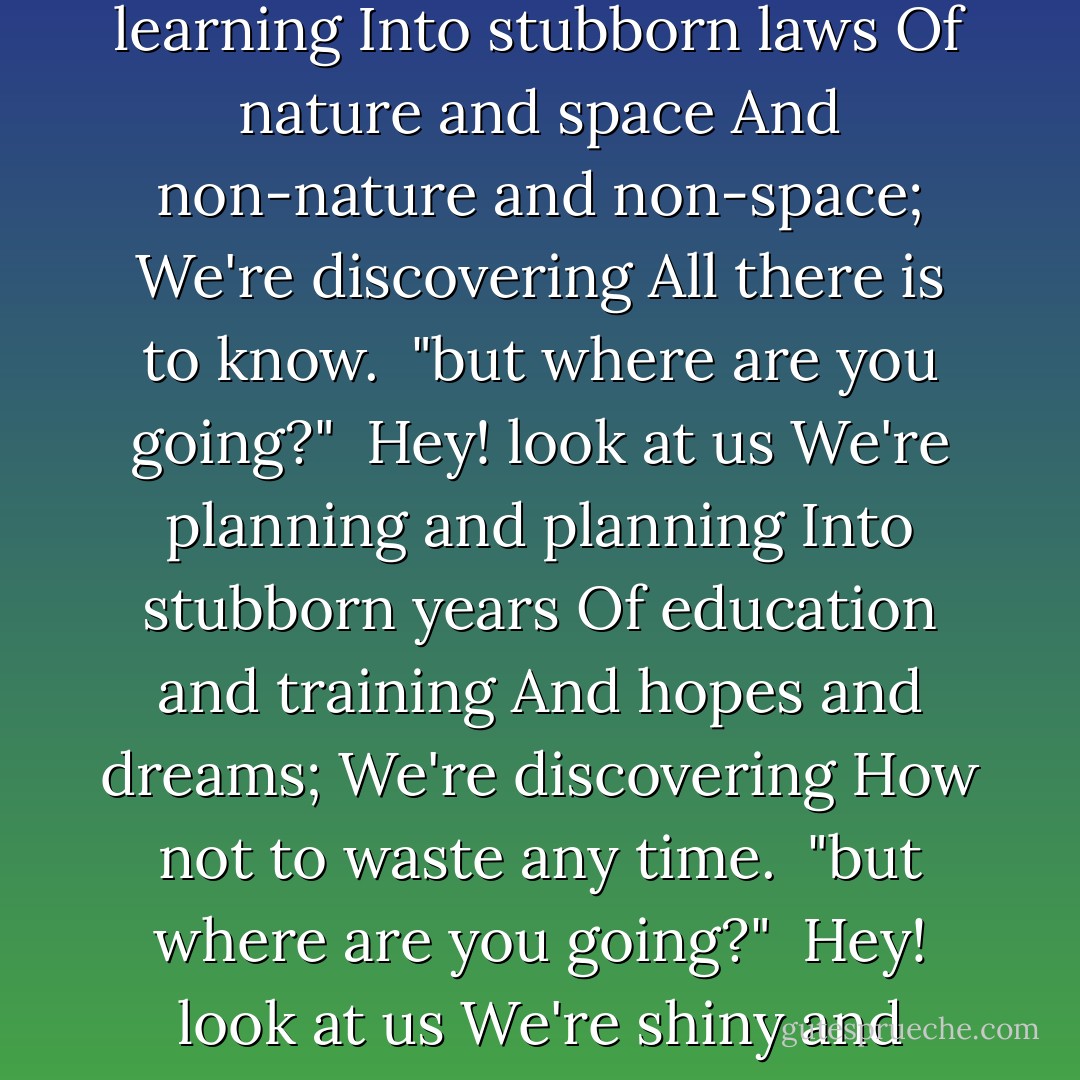 Hey! look at us<br />We're digging and digging<br />Into stubborn, ancient earth;<br />We're discovering<br />Where we came from,<br />and how we came.<br /><br />"but where are you going?"<br /><br />Hey! look at us<br />We're learning and learning<br />Into stubborn laws<br />Of nature and space<br />And non-nature and non-space;<br />We're discovering<br />All there is to know.<br /><br />"but where are you going?"<br /><br />Hey! look at us<br />We're planning and planning<br />Into stubborn years<br />Of education and training<br />And hopes and dreams;<br />We're discovering<br />How not to waste any time.<br /><br />"but where are you going?"<br /><br />Hey! look at us<br />We're shiny and bright<br />And clever and sophisticated<br />And witty and well-read;<br />We're discovering<br />How to really fill up<br />This old life.<br /><br />"but where are you going?"<br /><br />where?<br /><br />"Yes; where? - Lois A. Cheney