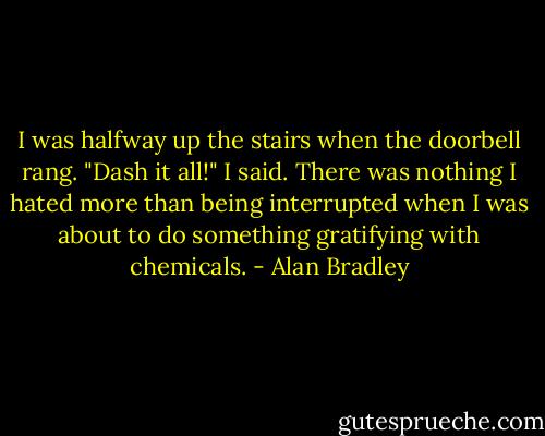 I was halfway up the stairs when the doorbell rang. "Dash it all!" I said. There was nothing I hated more than being interrupted when I was about to do something gratifying with chemicals. - Alan Bradley