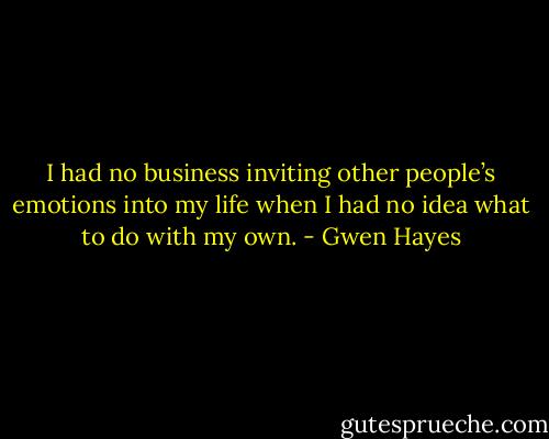 I had no business inviting other people’s emotions into my life when I had no idea what to do with my own. - Gwen Hayes