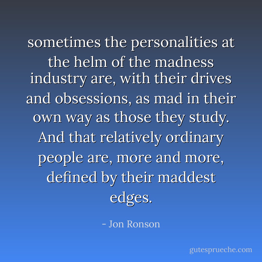sometimes the personalities at the helm of the madness industry are, with their drives and obsessions, as mad in their own way as those they study. And that relatively ordinary people are, more and more, defined by their maddest edges. - Jon Ronson