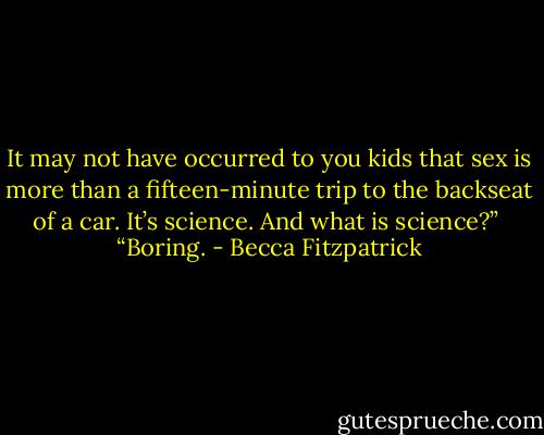 It may not have occurred to you kids that sex is more than a fifteen-minute trip to the backseat of a car. It’s science. And what is science?”<br /><br />“Boring. - Becca Fitzpatrick