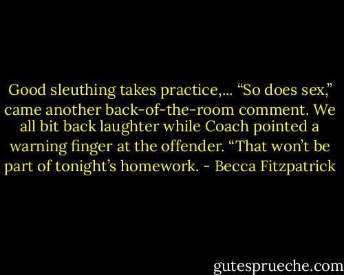 Good sleuthing takes practice,...<br />“So does sex,” came another back-of-the-room comment. We all bit back laughter while Coach pointed a warning finger at the offender.<br />“That won’t be part of tonight’s homework. - Becca Fitzpatrick