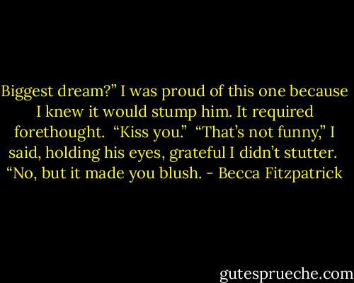 Biggest dream?” I was proud of this one because I knew it would stump him. It required forethought.<br /><br />“Kiss you.”<br /><br />“That’s not funny,” I said, holding his eyes, grateful I didn’t stutter.<br /><br />“No, but it made you blush. - Becca Fitzpatrick
