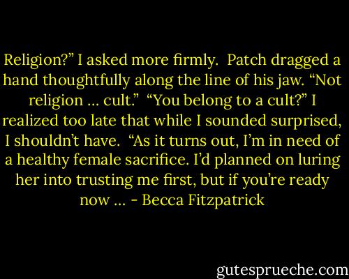 Religion?” I asked more firmly.<br /><br />Patch dragged a hand thoughtfully along the line of his jaw. “Not religion … cult.”<br /><br />“You belong to a cult?” I realized too late that while I sounded surprised, I shouldn’t have.<br /><br />“As it turns out, I’m in need of a healthy female sacrifice. I’d planned on luring her into trusting me first, but if you’re ready now … - Becca Fitzpatrick