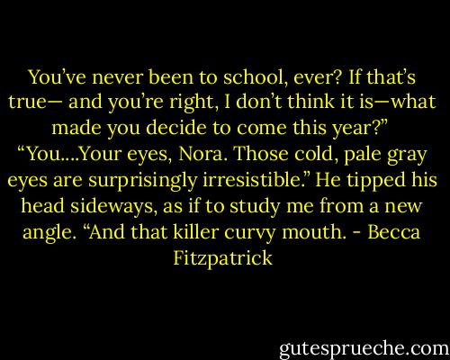 You’ve never been to school, ever? If that’s true— and you’re right, I don’t think it is—what made you decide to come this year?”<br /><br />“You....Your eyes, Nora. Those cold, pale gray eyes are surprisingly irresistible.” He tipped his head sideways, as if to study me from a new angle. “And that killer curvy mouth. - Becca Fitzpatrick