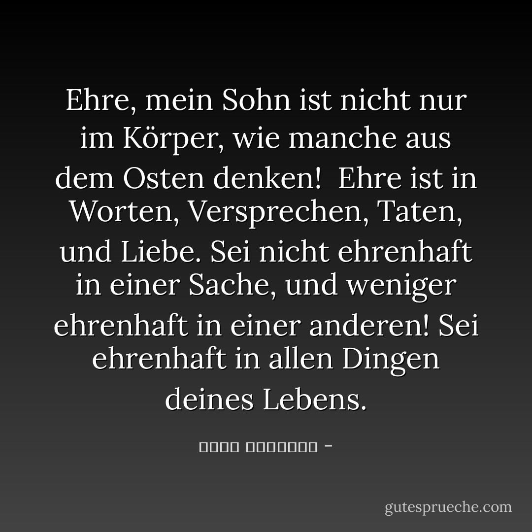 Ehre, mein Sohn<br />ist nicht nur im Körper,<br />wie manche aus dem Osten denken! <br />Ehre ist in Worten,<br />Versprechen,<br />Taten,<br />und Liebe.<br />Sei nicht ehrenhaft in einer Sache,<br />und weniger ehrenhaft in einer anderen!<br />Sei ehrenhaft in allen Dingen deines Lebens. - محمد الرطيان<
