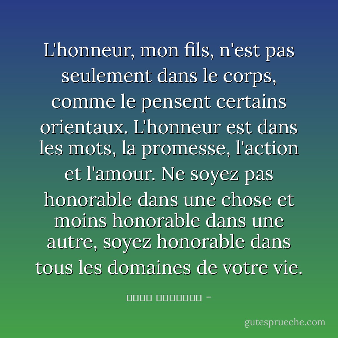 L'honneur, mon fils, n'est pas seulement dans le corps, comme le pensent certains orientaux. L'honneur est dans les mots, la promesse, l'action et l'amour. Ne soyez pas honorable dans une chose et moins honorable dans une autre, soyez honorable dans tous les domaines de votre vie. - محمد الرطيان
