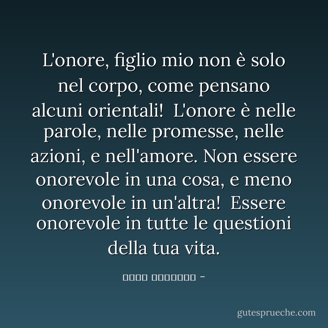 L'onore, figlio mio<br />non è solo nel corpo,<br />come pensano alcuni orientali! <br />L'onore è nelle parole,<br />nelle promesse,<br />nelle azioni,<br />e nell'amore.<br />Non essere onorevole in una cosa,<br />e meno onorevole in un'altra! <br />Essere onorevole in tutte le questioni della tua vita. - محمد الرطيان