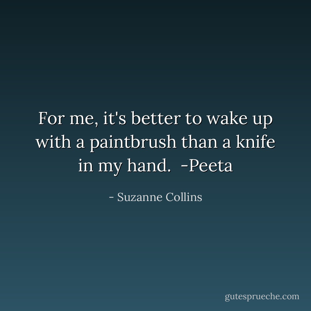 For me, it's better to wake up with a paintbrush than a knife in my hand. <br />-Peeta - Suzanne Collins