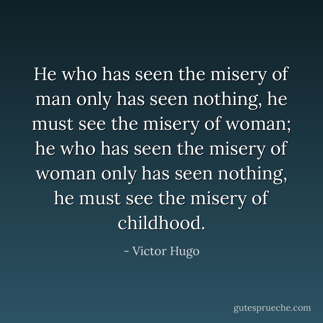 He who has seen the misery of man only has seen nothing, he must see the misery of woman; he who has seen the misery of woman only has seen nothing, he must see the misery of childhood. - Victor Hugo