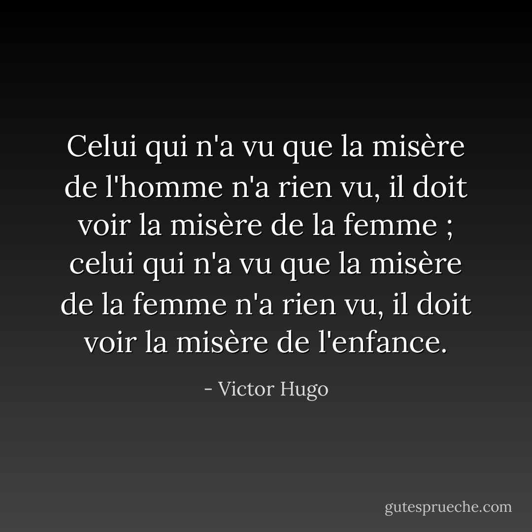 Celui qui n'a vu que la misère de l'homme n'a rien vu, il doit voir la misère de la femme ; celui qui n'a vu que la misère de la femme n'a rien vu, il doit voir la misère de l'enfance. - Victor Hugo