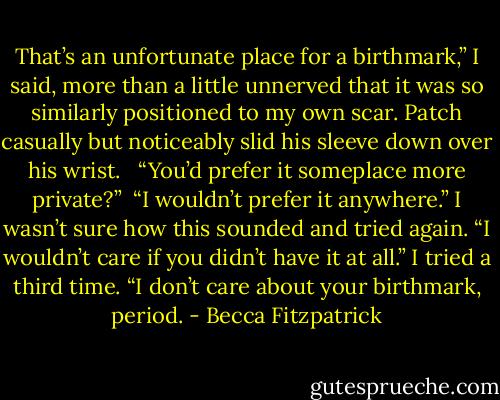 That’s an unfortunate place for a birthmark,” I said, more than a little unnerved that it was so similarly positioned to my own scar. Patch casually but noticeably slid his sleeve down over his wrist. <br /><br />“You’d prefer it someplace more private?”<br /><br />“I wouldn’t prefer it anywhere.” I wasn’t sure how this sounded and tried again. “I wouldn’t care if you didn’t have it at all.” I tried a third time. “I don’t care about your birthmark, period. - Becca Fitzpatrick
