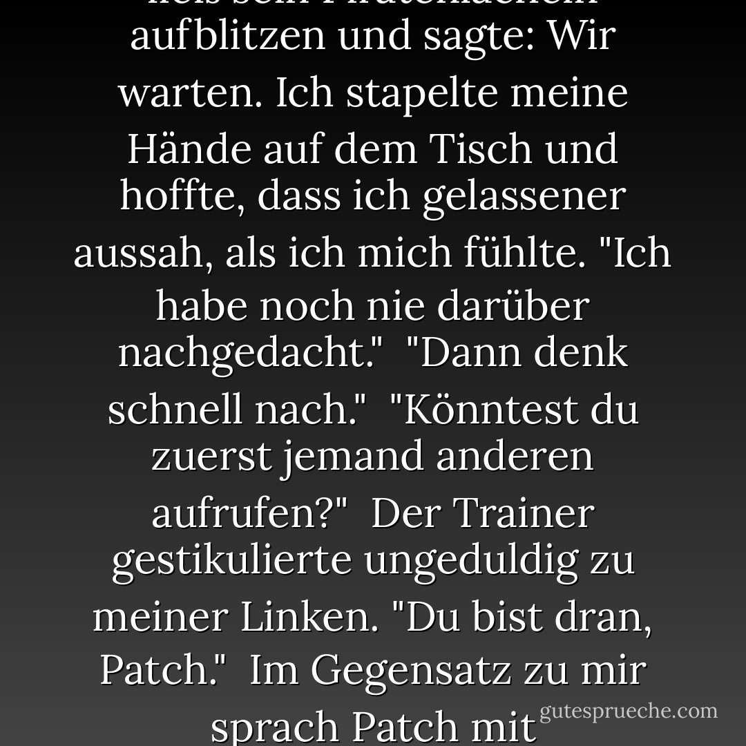 Soll ich Ihnen die Merkmale eines ... aufzählen?"<br /><br />"Potenzieller Partner, ja, das wäre hilfreich..."<br />Ohne es zu wollen, schaute ich seitwärts zu Patch. Er lehnte sich in seinem Sitz zurück, ein wenig mehr als ein Lehnstuhl, und musterte mich zufrieden. Er ließ sein Piratenlächeln aufblitzen und sagte: <i>Wir warten.</i><br />Ich stapelte meine Hände auf dem Tisch und hoffte, dass ich gelassener aussah, als ich mich fühlte. "Ich habe noch nie darüber nachgedacht."<br /><br />"Dann denk schnell nach."<br /><br />"Könntest du zuerst jemand anderen aufrufen?"<br /><br />Der Trainer gestikulierte ungeduldig zu meiner Linken. "Du bist dran, Patch."<br /><br />Im Gegensatz zu mir sprach Patch mit Selbstvertrauen. Er hatte sich so positioniert, dass sein Körper leicht zu meinem angewinkelt war und unsere Knie nur Zentimeter voneinander entfernt waren.<br />"Intelligent. Attraktiv. Verletzlich. - Becca Fitzpatrick<