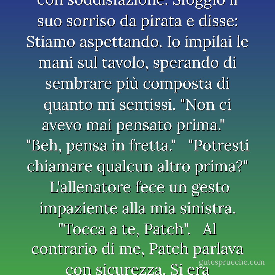 Vuoi che ti elenchi le caratteristiche di un...?"<br /><br />"Potenziale compagno, sì, sarebbe utile..."<br />Senza volerlo, guardai Patch di lato. Era seduto all'indietro, una tacca sopra la branda, e mi studiava con soddisfazione. Sfoggiò il suo sorriso da pirata e disse: <i>Stiamo aspettando.</i><br />Io impilai le mani sul tavolo, sperando di sembrare più composta di quanto mi sentissi. "Non ci avevo mai pensato prima."<br /><br /> "Beh, pensa in fretta."<br /><br /> "Potresti chiamare qualcun altro prima?"<br /><br />L'allenatore fece un gesto impaziente alla mia sinistra. "Tocca a te, Patch". <br /><br />Al contrario di me, Patch parlava con sicurezza. Si era posizionato in modo che il suo corpo fosse leggermente inclinato verso il mio, con le ginocchia a pochi centimetri di distanza.<br />"Intelligente. Attraente. Vulnerabile - Becca Fitzpatrick