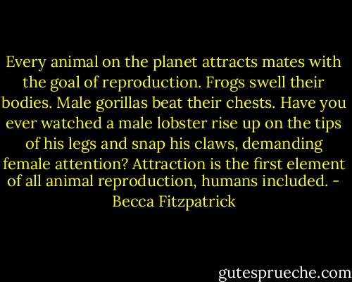 Every animal on the planet attracts mates with the goal of reproduction. Frogs swell their bodies. Male gorillas beat their chests. Have you ever watched a male lobster rise up on the tips of his legs and snap his claws, demanding female attention? Attraction is the first element of all animal reproduction, humans included. - Becca Fitzpatrick