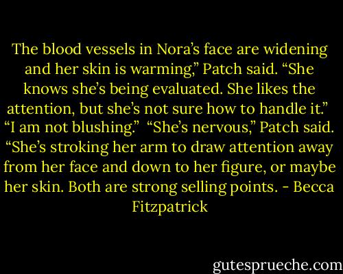 The blood vessels in Nora’s face are widening and her skin is warming,” Patch said. “She knows she’s being evaluated. She likes the attention, but she’s not sure how to handle it.”<br /><br />“I am not blushing.”<br /><br />“She’s nervous,” Patch said. “She’s stroking her arm to draw attention away from her face and down to her figure, or maybe her skin. Both are strong selling points. - Becca Fitzpatrick