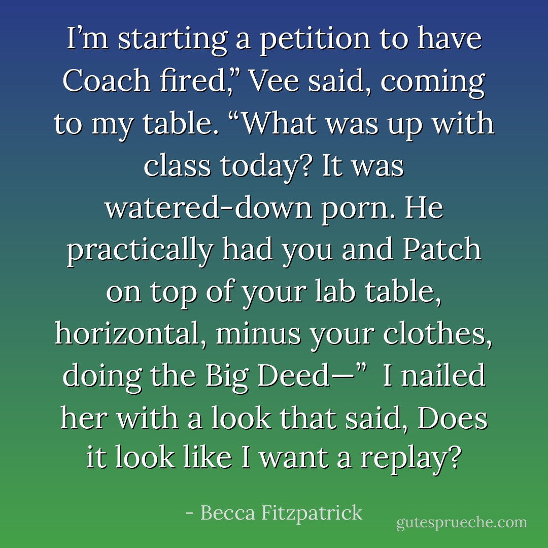I’m starting a petition to have Coach fired,” Vee said, coming to my table. “What was up with class today? It was watered-down porn. He practically had you and Patch on top of your lab table, horizontal, minus your clothes, doing the Big Deed—”<br /><br />I nailed her with a look that said, <i>Does it look like I want a replay?</i> - Becca Fitzpatrick