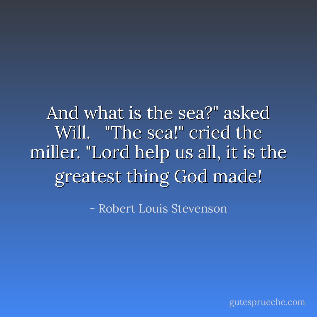 And what is the sea?" asked Will. <br /> "The sea!" cried the miller. "Lord help us all, it is the greatest thing God made! - Robert Louis Stevenson