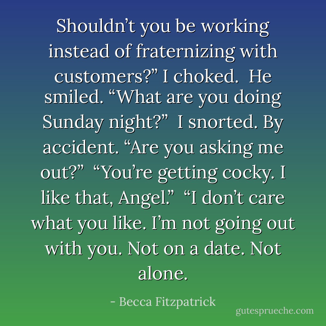 Shouldn’t you be working instead of fraternizing with customers?” I choked.<br /><br />He smiled. “What are you doing Sunday night?”<br /><br />I snorted. By accident. “Are you asking me out?”<br /><br />“You’re getting cocky. I like that, Angel.”<br /><br />“I don’t care what you like. I’m not going out with you. Not on a date. Not alone. - Becca Fitzpatrick