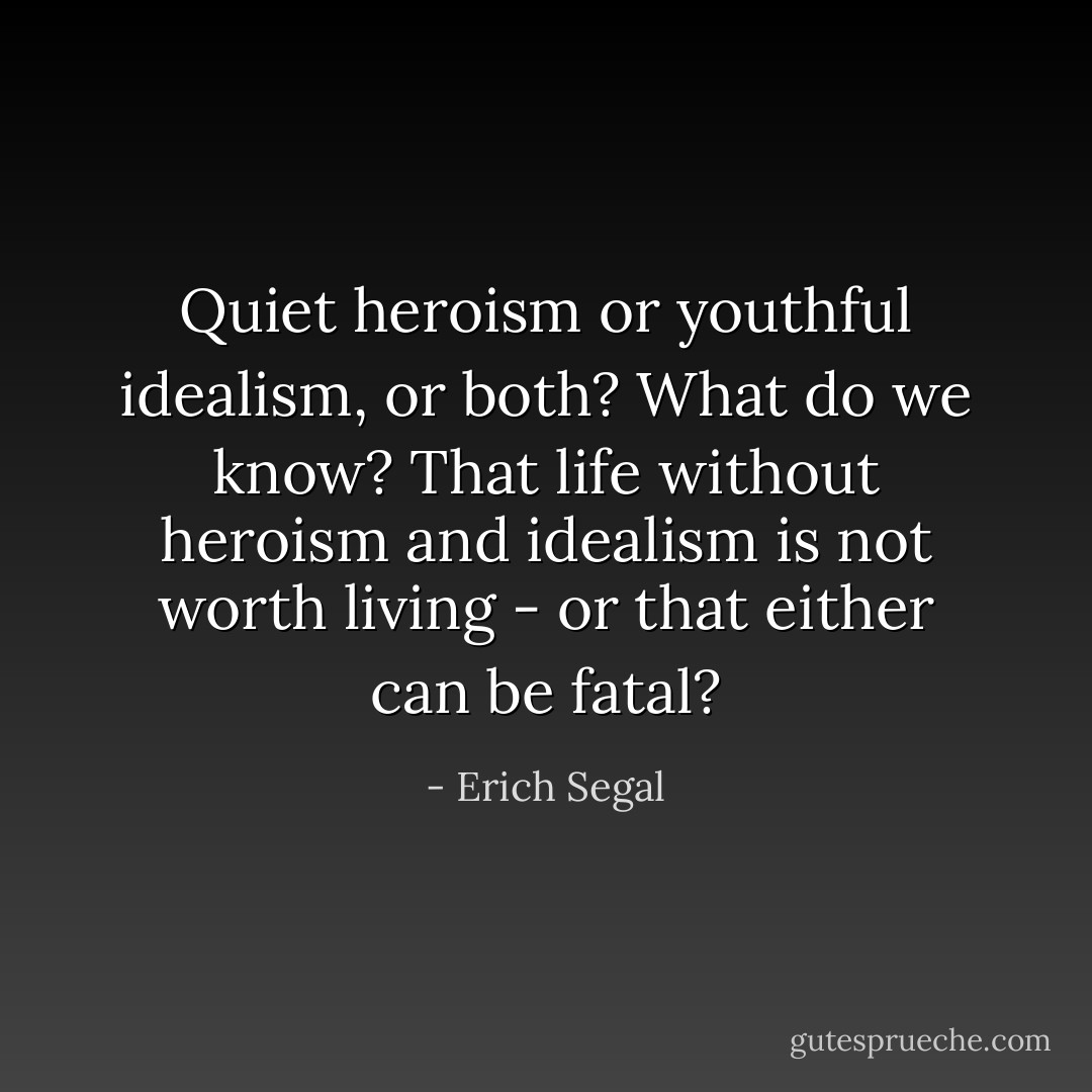 Quiet heroism or youthful idealism, or both? What do we know? That life without heroism and idealism is not worth living - or that either can be fatal? - Erich Segal