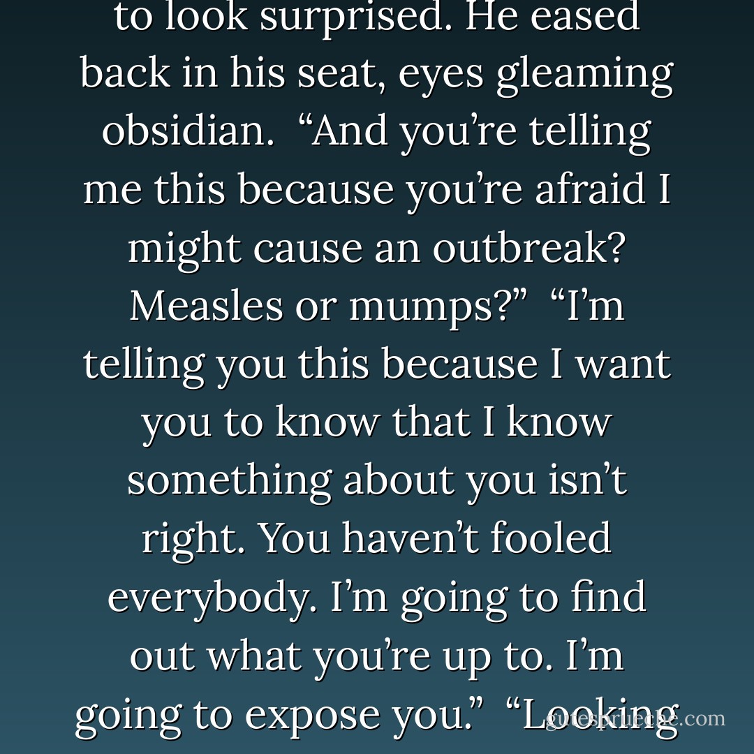 Your file was empty. Nothing. Not even an immunization record.” He didn’t even pretend to look surprised. He eased back in his seat, eyes gleaming obsidian.<br /><br />“And you’re telling me this because you’re afraid I might cause an outbreak? Measles or mumps?”<br /><br />“I’m telling you this because I want you to know that I know something about you isn’t right. You haven’t fooled everybody. I’m going to find out what you’re up to. I’m going to expose you.”<br /><br />“Looking forward to it.”<br /><br />I flushed, catching the innuendo too late. - Becca Fitzpatrick