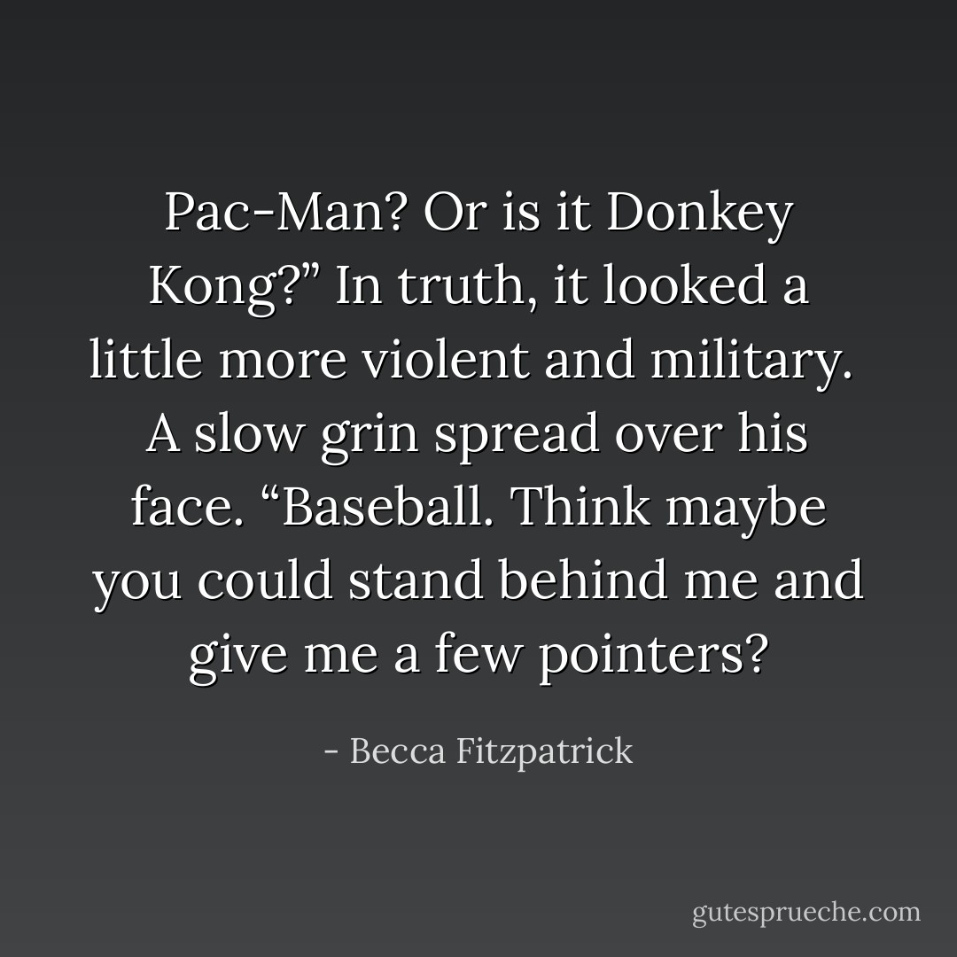 Pac-Man? Or is it Donkey Kong?” In truth, it looked a little more violent and military.<br /><br />A slow grin spread over his face. “Baseball. Think maybe you could stand behind me and give me a few pointers? - Becca Fitzpatrick
