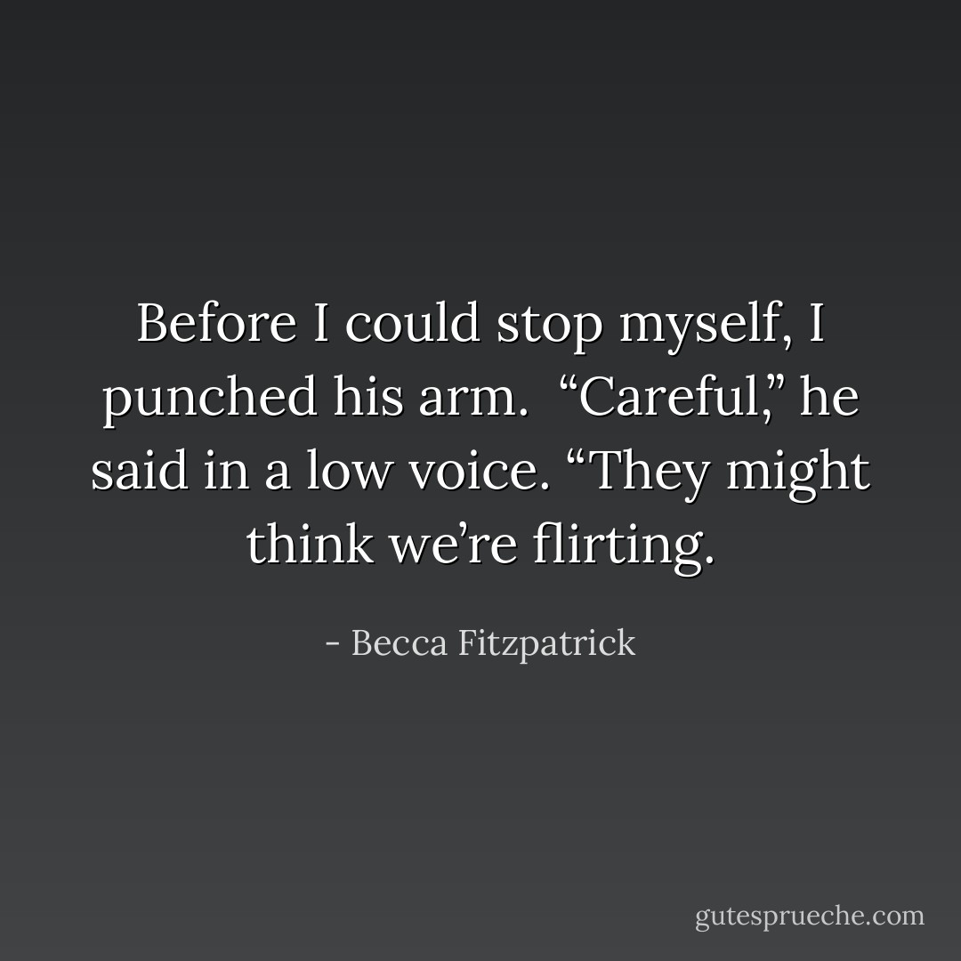 Before I could stop myself, I punched his arm.<br /><br />“Careful,” he said in a low voice. “They might think<br />we’re flirting. - Becca Fitzpatrick
