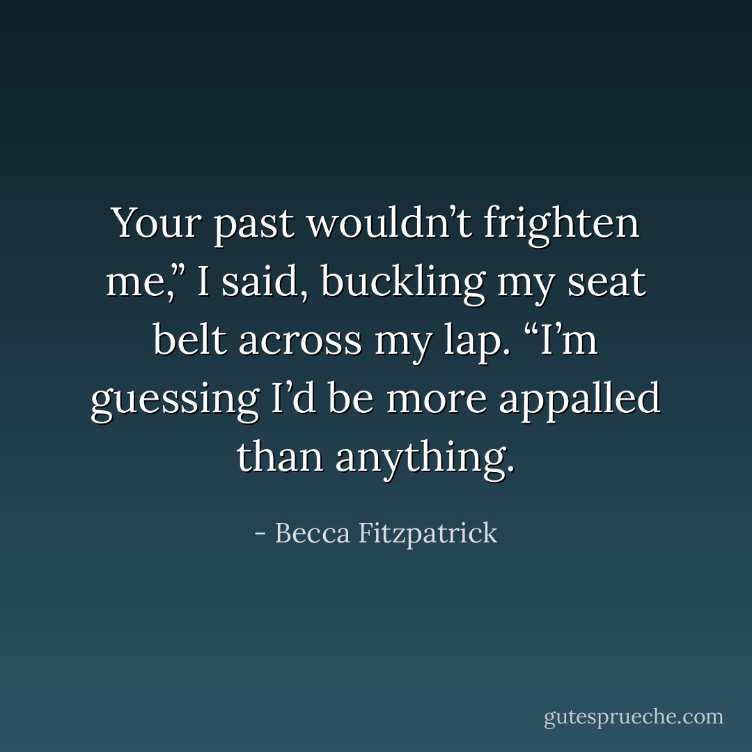 Your past wouldn’t frighten me,” I said, buckling my seat belt across my lap. “I’m guessing I’d be more appalled than anything. - Becca Fitzpatrick