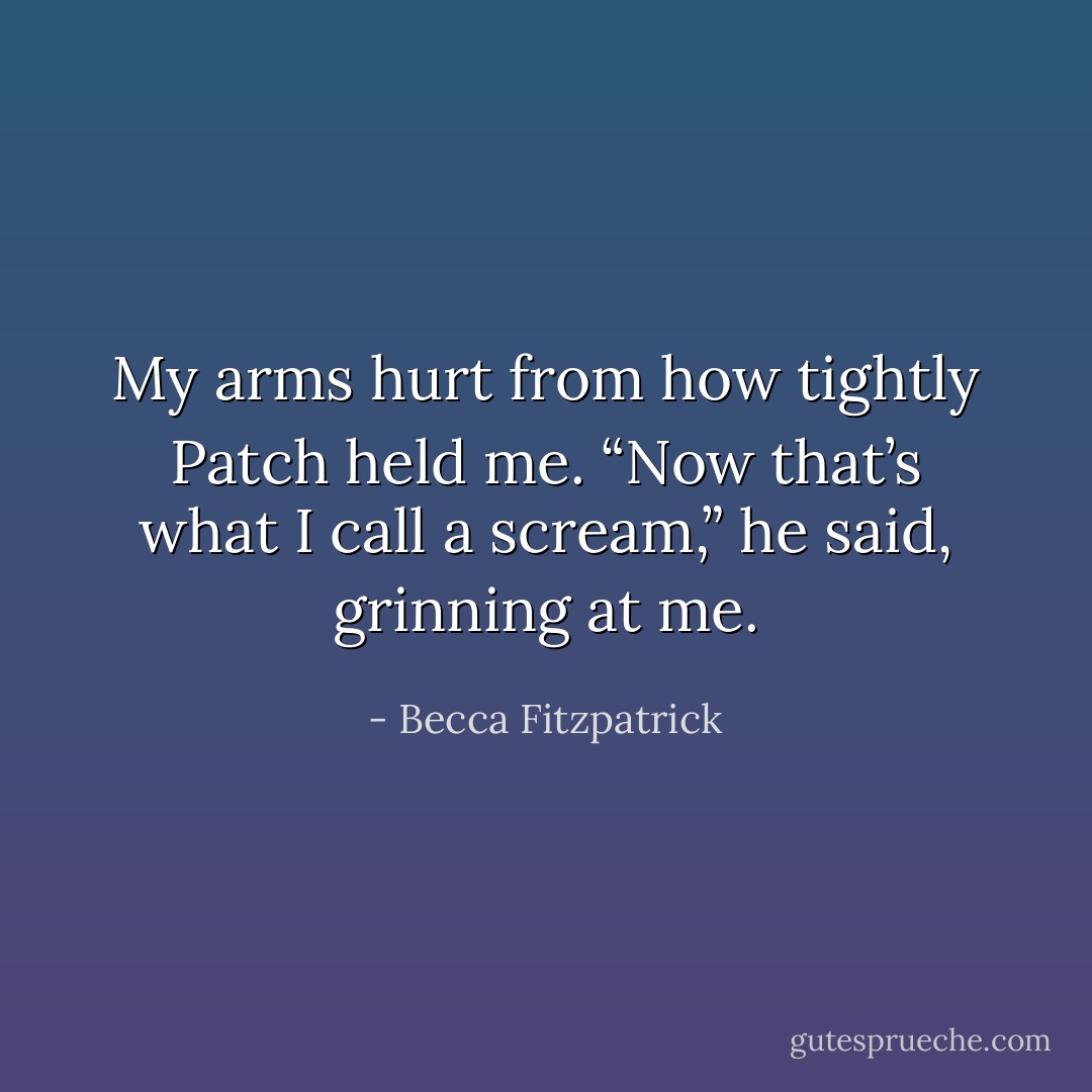 My arms hurt from how tightly Patch held me. “Now that’s what I call a scream,” he said, grinning at me. - Becca Fitzpatrick