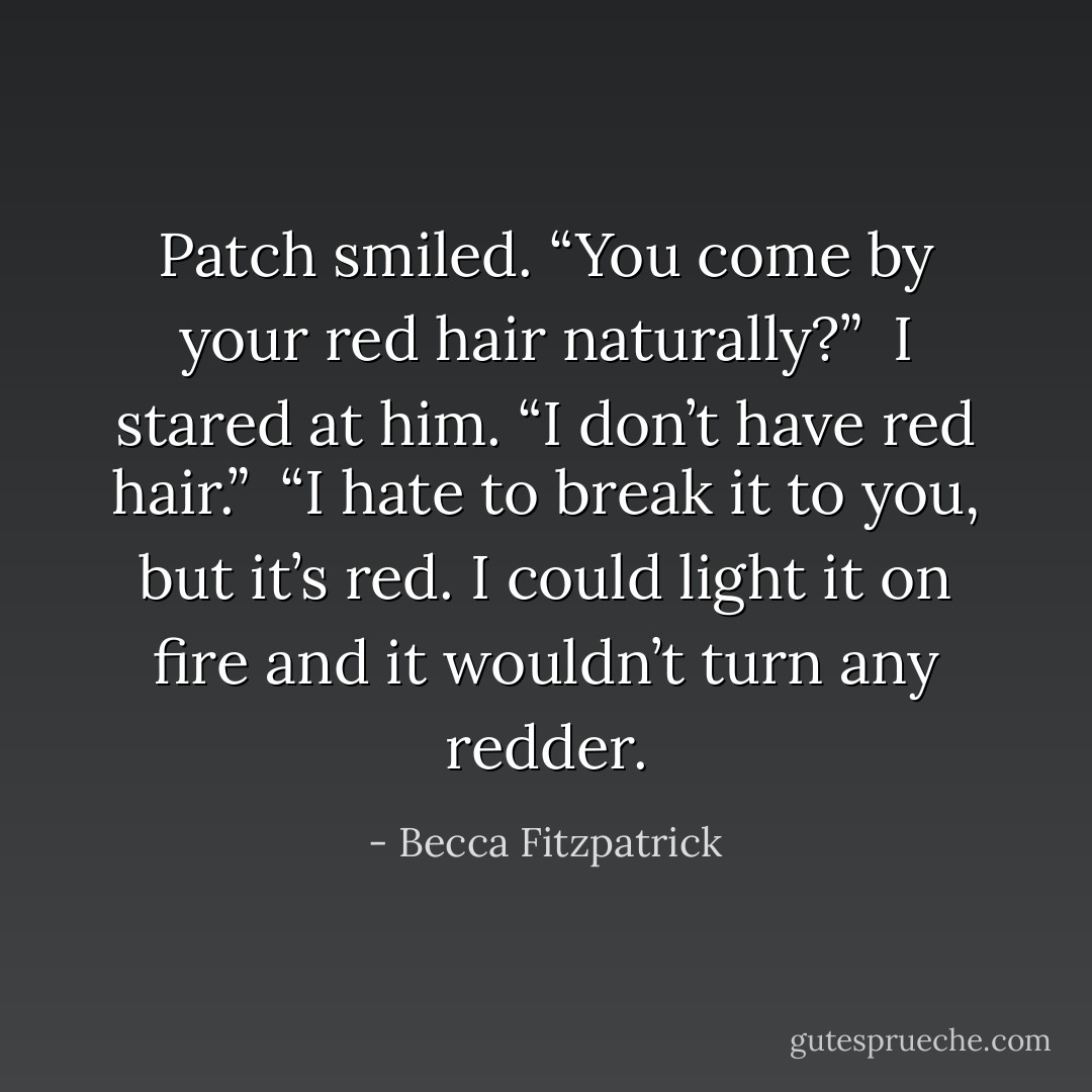 Patch smiled. “You come by your red hair naturally?”<br /><br />I stared at him. “I don’t have red hair.”<br /><br />“I hate to break it to you, but it’s red. I could light it<br />on fire and it wouldn’t turn any redder. - Becca Fitzpatrick