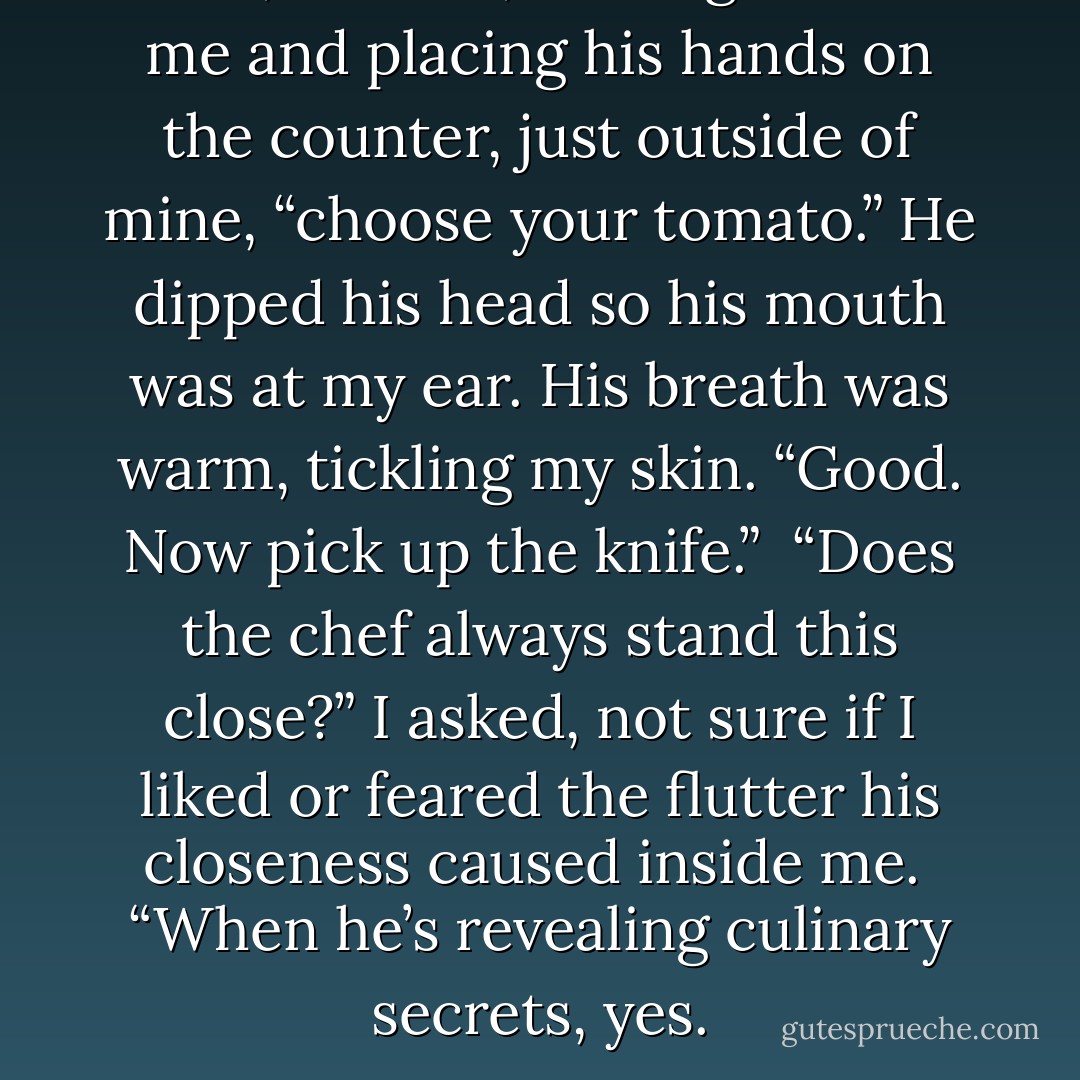 First,” he said, coming behind me and placing his hands on the counter, just outside of mine, “choose your tomato.” He dipped his head so his mouth was at my ear. His breath was warm, tickling my skin. “Good. Now pick up the knife.”<br /><br />“Does the chef always stand this close?” I asked, not sure if I liked or feared the flutter his closeness caused inside me.<br /><br />“When he’s revealing culinary secrets, yes. - Becca Fitzpatrick