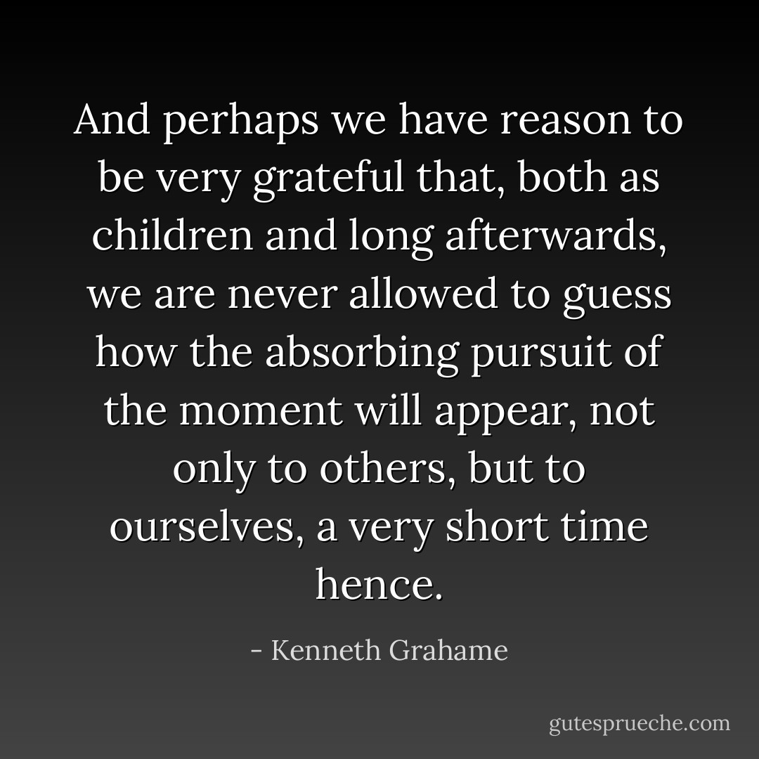 And perhaps we have reason to be very grateful that, both as children and long afterwards, we are never allowed to guess how the absorbing pursuit of the moment will appear, not only to others, but to ourselves, a very short time hence. - Kenneth Grahame