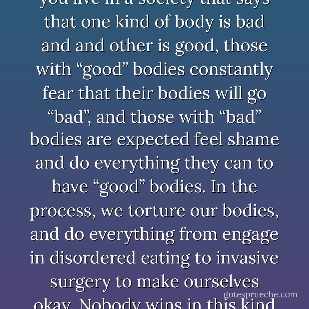 Weight and body oppression is oppressive to everyone. When you live in a society that says that one kind of body is bad and and other is good, those with “good” bodies constantly fear that their bodies will go “bad”, and those with “bad” bodies are expected feel shame and do everything they can to have “good” bodies. In the process, we torture our bodies, and do everything from engage in disordered eating to invasive surgery to make ourselves okay. Nobody wins in this kind of struggle. - Golda Poretsky