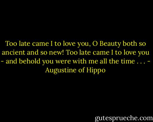 Too late came I to love you, O Beauty both so ancient and so new! Too late came I to love you - and behold you were with me all the time . . . - Augustine of Hippo
