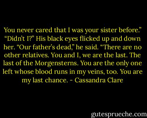 You never cared that I was your sister before.”<br />“Didn’t I?” His black eyes flicked up and down her. “Our father’s dead,” he said. “There are no other relatives. You and I, we are the last. The last of the Morgensterns. You are the only one left whose blood runs in my veins, too. You are my last chance. - Cassandra Clare