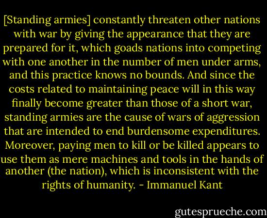 [Standing armies] constantly threaten other nations with war by giving the appearance that they are prepared for it, which goads nations into competing with one another in the number of men under arms, and this practice knows no bounds. And since the costs related to maintaining peace will in this way finally become greater than those of a short war, standing armies are the cause of wars of aggression that are intended to end burdensome expenditures. Moreover, paying men to kill or be killed appears to use them as mere machines and tools in the hands of another (the nation), which is inconsistent with the rights of humanity. - Immanuel Kant